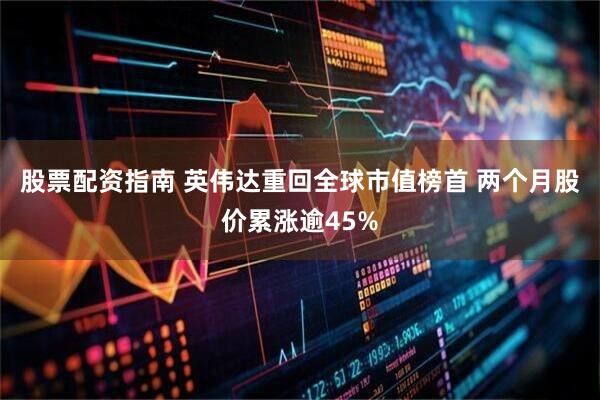 股票配资指南 英伟达重回全球市值榜首 两个月股价累涨逾45%