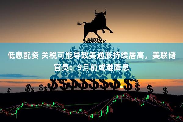 低息配资 关税可能导致美通胀持续居高，美联储官员：9月前或难降息