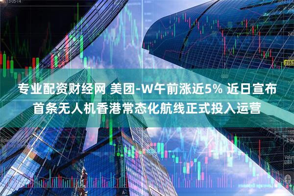 专业配资财经网 美团-W午前涨近5% 近日宣布首条无人机香港常态化航线正式投入运营