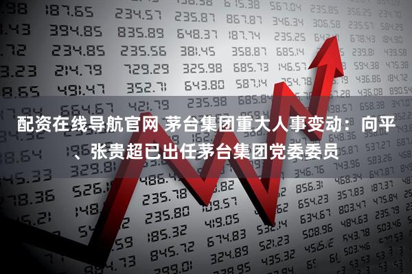 配资在线导航官网 茅台集团重大人事变动：向平、张贵超已出任茅台集团党委委员