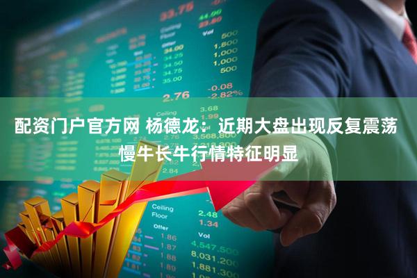配资门户官方网 杨德龙：近期大盘出现反复震荡 慢牛长牛行情特征明显