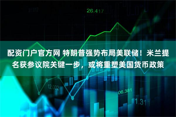 配资门户官方网 特朗普强势布局美联储！米兰提名获参议院关键一步，或将重塑美国货币政策