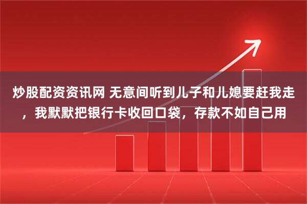 炒股配资资讯网 无意间听到儿子和儿媳要赶我走，我默默把银行卡收回口袋，存款不如自己用