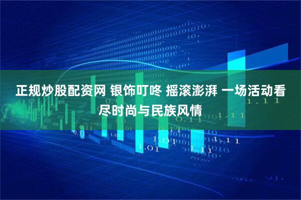 正规炒股配资网 银饰叮咚 摇滚澎湃 一场活动看尽时尚与民族风情