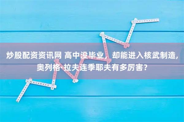 炒股配资资讯网 高中没毕业，却能进入核武制造,奥列格·拉夫连季耶夫有多厉害？