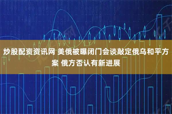 炒股配资资讯网 美俄被曝闭门会谈敲定俄乌和平方案 俄方否认有新进展