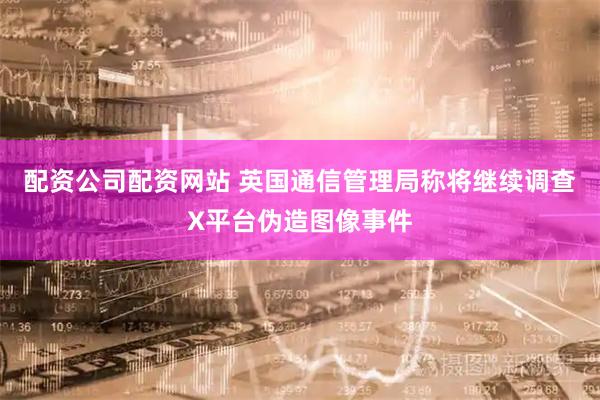配资公司配资网站 英国通信管理局称将继续调查X平台伪造图像事件