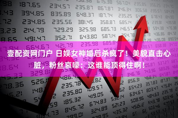 壹配资网门户 日娱女神婚后杀疯了！美貌直击心脏，粉丝哀嚎：这谁能顶得住啊！