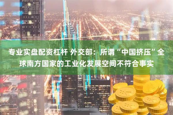 专业实盘配资杠杆 外交部：所谓“中国挤压”全球南方国家的工业化发展空间不符合事实